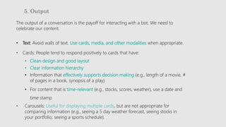 5. Output
The output of a conversation is the payoff for interacting with a bot. We need to
celebrate our content.
• Text: Avoid walls of text. Use cards, media, and other modalities when appropriate.
• Cards: People tend to respond positively to cards that have:
• Clean design and good layout
• Clear information hierarchy
• Information that effectively supports decision making (e.g., length of a movie, #
of pages in a book, synopsis of a play)
• For content that is time-relevant (e.g., stocks, scores, weather), use a date and
time stamp
• Carousels: Useful for displaying multiple cards, but are not appropriate for
comparing information (e.g., seeing a 5 day weather forecast, seeing stocks in
your portfolio, seeing a sports schedule).
 