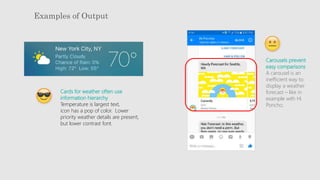 Examples of Output
Cards for weather often use
information hierarchy
Temperature is largest text,
icon has a pop of color. Lower
priority weather details are present,
but lower contrast font.
Carousels prevent
easy comparisons
A carousel is an
inefficient way to
display a weather
forecast – like in
example with Hi
Poncho.
 