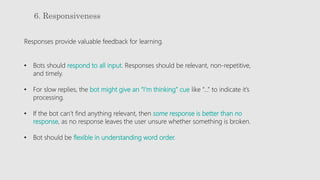 6. Responsiveness
Responses provide valuable feedback for learning.
• Bots should respond to all input. Responses should be relevant, non-repetitive,
and timely.
• For slow replies, the bot might give an “I’m thinking” cue like “…” to indicate it’s
processing.
• If the bot can’t find anything relevant, then some response is better than no
response, as no response leaves the user unsure whether something is broken.
• Bot should be flexible in understanding word order.
 
