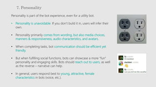 7. Personality
Personality is part of the bot experience, even for a utility bot.
• Personality is unavoidable. If you don’t build it in, users will infer their
own.
• Personality primarily comes from wording, but also media choices,
manners & responsiveness, audio characteristics, and avatars.
• When completing tasks, bot communication should be efficient yet
friendly.
• But when fulfilling social functions, bots can showcase a more “fun”
personality and engaging skills. Bots should reach out to users, as well
as the reverse – narrative can help.
• In general, users respond best to young, attractive, female
characteristics in bots (voice, etc.).
 