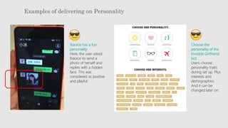 Examples of delivering on Personality
Xiaoice has a fun
personality
Here, the user asked
Xiaoice to send a
photo of herself and
replies with a hidden
face. This was
considered as positive
and playful.
Choose the
personality of the
Invisible Girlfriend
bot
Users choose
personality traits
during set up. Plus
interests and
demographics.
And it can be
changed later on.
 