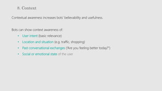 8. Context
Contextual awareness increases bots’ believability and usefulness.
Bots can show context awareness of:
• User intent (basic relevance)
• Location and situation (e.g. traffic, shopping)
• Past conversational exchanges (“Are you feeling better today?”)
• Social or emotional state of the user
 