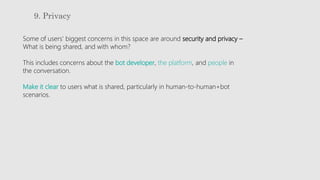 9. Privacy
Some of users’ biggest concerns in this space are around security and privacy –
What is being shared, and with whom?
This includes concerns about the bot developer, the platform, and people in
the conversation.
Make it clear to users what is shared, particularly in human-to-human+bot
scenarios.
 