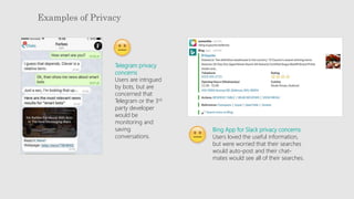 Examples of Privacy
Telegram privacy
concerns
Users are intrigued
by bots, but are
concerned that
Telegram or the 3rd
party developer
would be
monitoring and
saving
conversations.
Bing App for Slack privacy concerns
Users loved the useful information,
but were worried that their searches
would auto-post and their chat-
mates would see all of their searches.
 