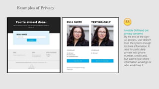 Examples of Privacy
Invisible Girlfriend bot
privacy concerns
By the end of the sign-
up process, user doesn’t
trust the system enough
to share information. It
asks for particularly
private info (phone
number, credit card),
but wasn’t clear where
information would go or
who would see it.
 