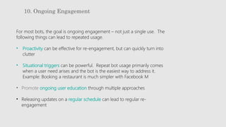 10. Ongoing Engagement
For most bots, the goal is ongoing engagement – not just a single use. The
following things can lead to repeated usage.
• Proactivity can be effective for re-engagement, but can quickly turn into
clutter
• Situational triggers can be powerful. Repeat bot usage primarily comes
when a user need arises and the bot is the easiest way to address it.
Example: Booking a restaurant is much simpler with Facebook M
• Promote ongoing user education through multiple approaches
• Releasing updates on a regular schedule can lead to regular re-
engagement
 