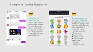 Examples of Ongoing Engagement
TrumpChat uses
notifications well
This Kik bot is simple,
but engaging because
it’s entertaining and
offers 3 quick election
news stories per day.
Also pings users once
a day reminding them
of updated news.
Xiaoice announces new
skills every Wednesday
A regular schedule of new
features re-engages users
by reminding and enticing
them. Example skills:
• Counting sheep
• Chinese word play
• Telling jokes
• Guessing age
• Judging beauty
• Toilet time jokes
• PK fighting
• Weather
• Read your mind
 