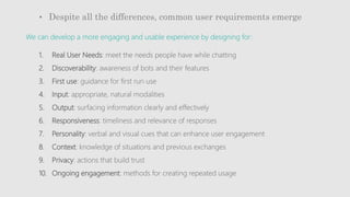 • Despite all the differences, common user requirements emerge
1. Real User Needs: meet the needs people have while chatting
2. Discoverability: awareness of bots and their features
3. First use: guidance for first run use
4. Input: appropriate, natural modalities
5. Output: surfacing information clearly and effectively
6. Responsiveness: timeliness and relevance of responses
7. Personality: verbal and visual cues that can enhance user engagement
8. Context: knowledge of situations and previous exchanges
9. Privacy: actions that build trust
10. Ongoing engagement: methods for creating repeated usage
We can develop a more engaging and usable experience by designing for:
 