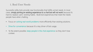 1. Real User Needs
Successful utility bots provide new functionality that fulfills unmet needs. In most
cases, simply porting an existing experience to a chat bot will not work because it’s
hard to replace users’ existing habits. Build bot experiences that meet the needs
people have when chatting.
• Focus on solving real-world problems more efficiently than existing solutions.
• Drive for convenience because it’s a key driver of bot usage.
• To the extent possible, keep people in the chat experience so they don’t lose
context.
 