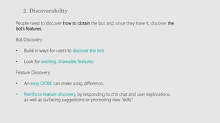 2. Discoverability
People need to discover how to obtain the bot and, once they have it, discover the
bot’s features.
Bot Discovery
• Build in ways for users to discover the bot.
• Look for exciting, shareable features.
Feature Discovery
• An easy OOBE can make a big difference.
• Reinforce feature discovery by responding to chit chat and user explorations,
as well as surfacing suggestions or promoting new “skills.”
 