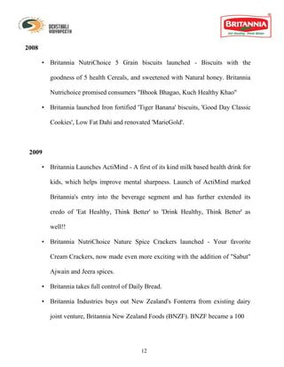 2008

       • Britannia NutriChoice 5 Grain biscuits launched - Biscuits with the

          goodness of 5 health Cereals, and sweetened with Natural honey. Britannia

          Nutrichoice promised consumers "Bhook Bhagao, Kuch Healthy Khao"

       • Britannia launched Iron fortified 'Tiger Banana' biscuits, 'Good Day Classic

          Cookies', Low Fat Dahi and renovated 'MarieGold'.



 2009

       • Britannia Launches ActiMind - A first of its kind milk based health drink for

          kids, which helps improve mental sharpness. Launch of ActiMind marked

          Britannia's entry into the beverage segment and has further extended its

          credo of 'Eat Healthy, Think Better' to 'Drink Healthy, Think Better' as

          well!!

       • Britannia NutriChoice Nature Spice Crackers launched - Your favorite

          Cream Crackers, now made even more exciting with the addition of "Sabut"

          Ajwain and Jeera spices.

       • Britannia takes full control of Daily Bread.

       • Britannia Industries buys out New Zealand's Fonterra from existing dairy

          joint venture, Britannia New Zealand Foods (BNZF). BNZF became a 100




                                             12
 