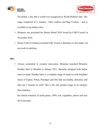 November, a day that is world over recognized as World Diabetes Day. The

         range comprised of 2 variants - Oats Cookies and Ragi Cookies - and is

         available in top Indian cities.

       • Britannia was presented the Master Brand 2010 Award by CMO Council in

         November 2010.

       • Rotary Club of Chennai awarded CSR Award to Britannia in November, for

         our work in nutrition.



2011

       • Always committed to constant innovation, Britannia launched Britannia

         Healthy Start in Mumbai in January 2011. Specially designed with Indian

         tastes in mind, Healthy Start is a complete range of ready-to-cook breakfast

         mixes of Upmas, Pohas, Porridges and Oats that are healthy, delicious, and

         take just 5 minutes to cook! This is the only product range in its category

         that combines

         the natural nutrition of multi-grains, 100% real vegetables, pulses and nuts

         all in one pack.




                                           14
 