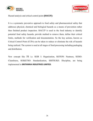Hazard analysis and critical control point (HACCP):


It is a systematic preventive approach to food safety and pharmaceutical safety that
addresses physical, chemical and biological hazards as a means of prevention rather
then finished product inspection. HACCP is used in the food industry to identify
potential food safety hazards, provide method to remove them, define their critical
limits, methods for verification and documentation. So the key actions, known as
Critical Control Point (CCPs) can be taken to reduce or eliminate the risk of hazards
being realized. The system is used at all stages of food processing including packaging
and distribution.


New concept like 5S i.e. SEIR I: Organization, SEITON: Neatness, SEISO:
Cleanliness, SEIKETSO: Standardization, SHITSUKE: Discipline, are being
implemented in BRITANNIA INDUSTRIES LIMITED.




                                            26
 