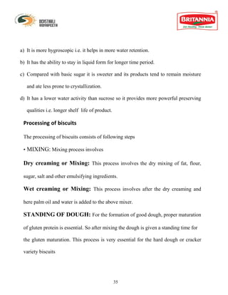 a) It is more hygroscopic i.e. it helps in more water retention.

b) It has the ability to stay in liquid form for longer time period.

c) Compared with basic sugar it is sweeter and its products tend to remain moisture

   and ate less prone to crystallization.

d) It has a lower water activity than sucrose so it provides more powerful preserving

   qualities i.e. longer shelf life of product.

 Processing of biscuits

 The processing of biscuits consists of following steps

 • MIXING: Mixing process involves

 Dry creaming or Mixing: This process involves the dry mixing of fat, flour,

 sugar, salt and other emulsifying ingredients.

 Wet creaming or Mixing: This process involves after the dry creaming and

 here palm oil and water is added to the above mixer.

 STANDING OF DOUGH: For the formation of good dough, proper maturation

 of gluten protein is essential. So after mixing the dough is given a standing time for

 the gluten maturation. This process is very essential for the hard dough or cracker

 variety biscuits




                                                  35
 