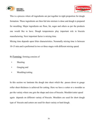 This is a process where all ingredients are put together in right proportion for dough

formation. These ingredients are then fed into mixture is done and dough is prepared

for moulding. Major ingredients are flour, fat, sugar and others as per the products

one would like to have. Dough temperatures play important role in biscuits

manufacturing. Next important factor is mixing time.

Mixing time depends upon folur characteristics. Noramally mixing time is between

10-15 min and is performed in two or three stages with different mixing speed.



B) Forming: forming consists of

 •      Sheeting

 •      Gauging and

 •      Moulding/cutting



In this section we laminate the dough into sheet which the passes down to gauge

roller sheet thickness is achieved for cutting. Here we have a cutter or a moulder as

per the variety where one gets the shape and sizes of biscuits. Moulder/cutter speed

again depends on different variety of biscuits. Moulders are used for short dough

type of biscuits and cutters are used for sheet variety or hard dough.




                                            36
 