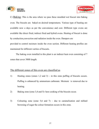 C) Baking: This is the area where we pass these moulded wet biscuit into baking

oven. The biscuits are baked on desired temperatures. Various type of heating are

available now a days as per the convenience and cost. Different type ovens are

available like direct fired, indirect fired and hybrid ovens. Heating of biscuit is done

by conduction,convection and radiation inside the oven. Dampers are

provided to control moisture inside the oven section. Different heating profiles are

maintained for different varities of biscuits.

      The baking oven installed in this plant is an indirect heat oven consisting of 7

zones that cover 300ft length.



The different zones of this oven are classified as

1)      Heating zones (zones 1,2 and 3) – in this zone puffing of biscuits occurs.

        Puffing is enhanced by ammonium carbonate. Moisture is removed due to

        heating.

2)      Baking zone (zone 3,4 and 5)- here cooking of the biscuits occur.



3)      Colouring zone (zone 5,6 and 7) – due to caramelisation and millard
        browning of sugar the colour formation occurs in this zone.




                                             37
 