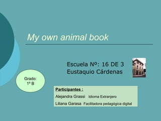 My own animal book 
Escuela Nº: 16 DE 3 
Eustaquio Cárdenas 
Participantes : 
Alejandra Grassi Idioma Extranjero 
Liliana Garasa Facilitadora pedagógica digital 
Grado: 
1º B 
 