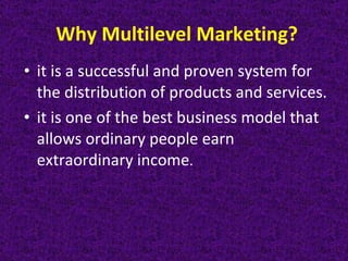Why Multilevel Marketing? it is a successful and proven system for the distribution of products and services. it is one of the best business model that allows ordinary people earn extraordinary income. 