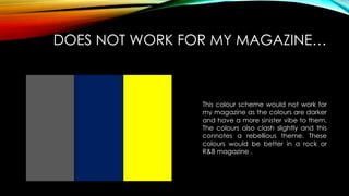 DOES NOT WORK FOR MY MAGAZINE…
This colour scheme would not work for
my magazine as the colours are darker
and have a more sinister vibe to them.
The colours also clash slightly and this
connotes a rebellious theme. These
colours would be better in a rock or
R&B magazine .