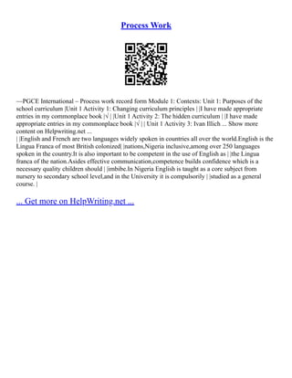 Process Work
––PGCE International – Process work record form Module 1: Contexts: Unit 1: Purposes of the
school curriculum |Unit 1 Activity 1: Changing curriculum principles | |I have made appropriate
entries in my commonplace book |√ | |Unit 1 Activity 2: The hidden curriculum | |I have made
appropriate entries in my commonplace book |√ | | Unit 1 Activity 3: Ivan Illich ... Show more
content on Helpwriting.net ...
| |English and French are two languages widely spoken in countries all over the world.English is the
Lingua Franca of most British colonized| |nations,Nigeria inclusive,among over 250 languages
spoken in the country.It is also important to be competent in the use of English as | |the Lingua
franca of the nation.Asides effective communication,competence builds confidence which is a
necessary quality children should | |imbibe.In Nigeria English is taught as a core subject from
nursery to secondary school level,and in the University it is compulsorily | |studied as a general
course. |
... Get more on HelpWriting.net ...
 