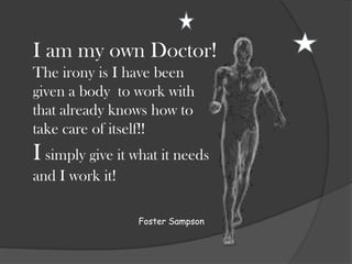 I am my own Doctor!
The irony is I have been
given a body to work with
that already knows how to
take care of itself!!
I simply give it what it needs
and I work it!

                 Foster Sampson
 