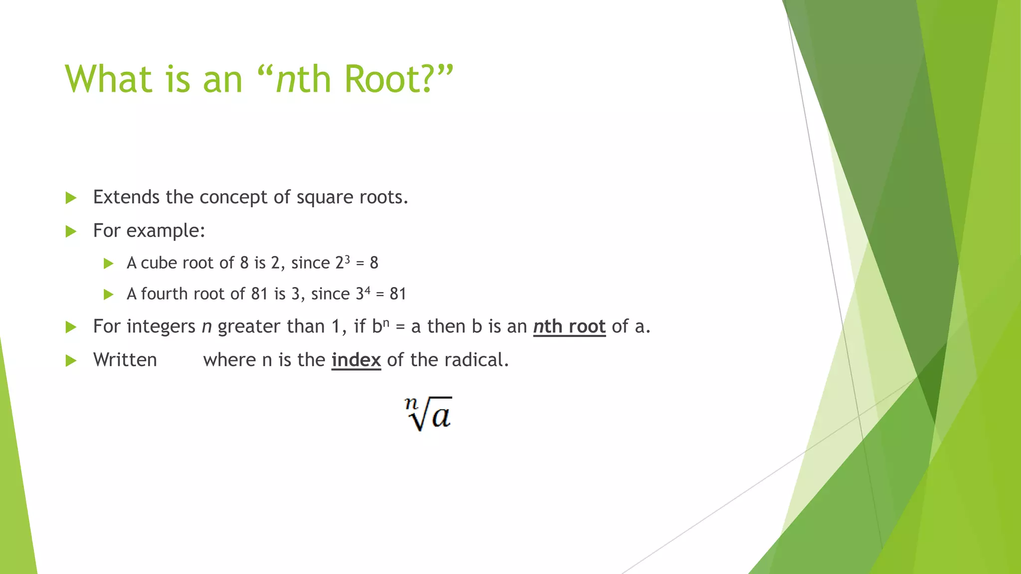 What is an “nth Root?”
 Extends the concept of square roots.
 For example:
 A cube root of 8 is 2, since 23 = 8
 A fourth root of 81 is 3, since 34 = 81
 For integers n greater than 1, if bn = a then b is an nth root of a.
 Written where n is the index of the radical.
 