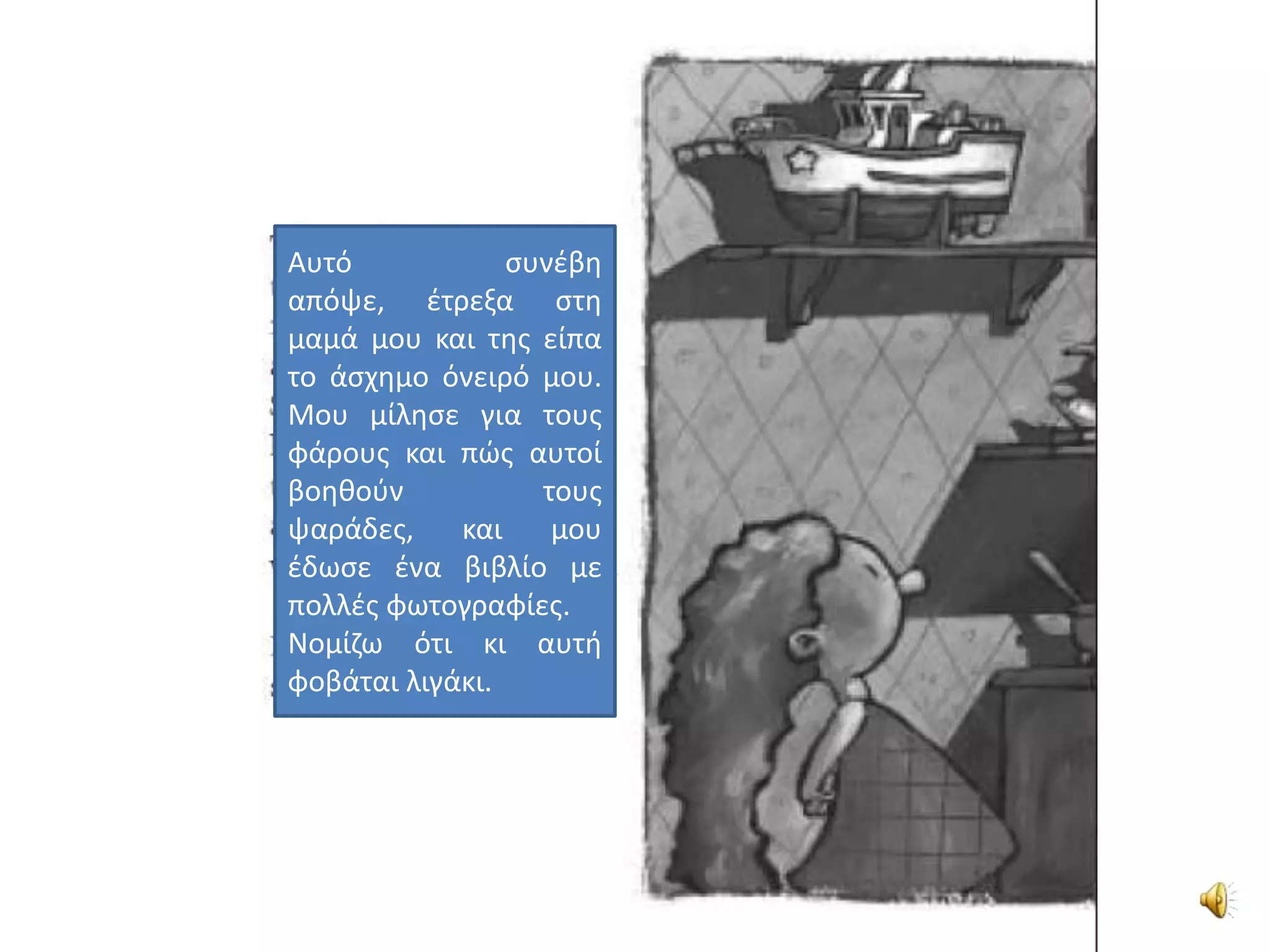 Αυτό            ςυνζβθ
απόψε, ζτρεξα ςτθ
μαμά μου και τθσ είπα
το άςχθμο όνειρό μου.
Μου μίλθςε για τουσ
φάρουσ και πϊσ αυτοί
βοθκοφν           τουσ
ψαράδεσ,    και    μου
ζδωςε ζνα βιβλίο με
πολλζσ φωτογραφίεσ.
Νομίηω ότι κι αυτι
φοβάται λιγάκι.
 