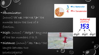 • Denominator:
[noun]/dɪˈnɑː.Mə.Neɪ.T̬ɚ/ the
number below the line of a
fraction.
• Digit: [noun] /ˈdɪdʒ.ɪt/ any one
of the ten numbers 0 to 9.
• Distance: [noun]/ˈdɪs.Təns/ the
length between two
points(objects)
 
