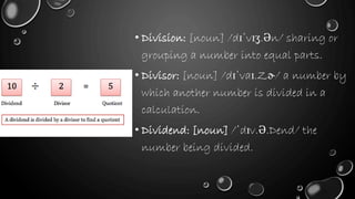 • Division: [noun] /dɪˈvɪʒ.Ən/ sharing or
grouping a number into equal parts.
• Divisor: [noun] /dɪˈvaɪ.Zɚ/ a number by
which another number is divided in a
calculation.
• Dividend: [noun] /ˈdɪv.Ə.Dend/ the
number being divided.
 
