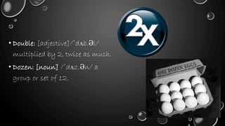 • Double: [adjective]/ˈdʌb.Əl/
multiplied by 2, twice as much.
• Dozen: [noun] /ˈdʌz.Ən/ a
group or set of 12.
 
