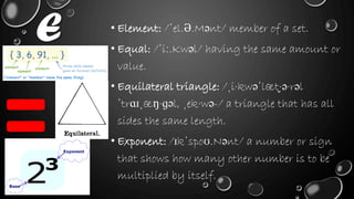 E • Element: /ˈel.Ə.Mənt/ member of a set.
• Equal: /ˈiː.Kwəl/ having the same amount or
value.
• Equilateral triangle: /ˌi·kwəˈlæt̬·ə·rəl
ˈtrɑɪˌæŋ·ɡəl, ˌek·wə-/ a triangle that has all
sides the same length.
• Exponent: /ɪkˈspoʊ.Nənt/ a number or sign
that shows how many other number is to be
multiplied by itself.
 