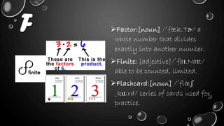 F Factor:[noun] /ˈfæk.Tɚ/ a
whole number that divides
exactly into another number.
Finite: [adjective]/ˈfaɪ.Naɪt/
able to be counted, limited.
Flashcard:[noun] /ˈflæʃ
ˌkɑːrd/ series of cards used for
practice.
 