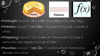 Fortnight: [noun]/ˈfɔːrt.Naɪt/ two weeks or fourteen days.
Fraction: [noun]/ˈfræk.Ʃən/ any part of a group, number or
whole.
Frequency: [noun]/ˈfriː.Kwən.Si/ the number of times a
particular item appears in a set of data.
Function: [noun]/ˈfʌŋk.Ʃən/ a mathematical relationship
between two values.
Fraction Frequency
 