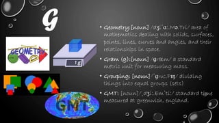• Geometry:[noun] /dʒiˈɑː.Mə.Tri/ area of
mathematics dealing with solids, surfaces,
points, lines, curves and angles, and their
relationships in space.
• Gram (g):[noun] /ɡræm/ a standard
metric unit for measuring mass.
• Grouping: [noun]/ˈɡruː.Pɪŋ/ dividing
things into equal groups (sets)
• GMT: [noun]/ˌdʒiː.Emˈtiː/ standard time
measured at greenwich, england.
G
 