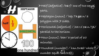 H
Half:[adjective] /hɑːf/ one of two equal
parts.
Heptagon:[noun] /ˈhep.Tə.ɡɑːn/ a
polygon with 7 sides.
Horizontal:[adjective] /ˌhɔːr.ɪˈzɑːn.T̬əl/
parallel to the horizon
Hour:[noun] /aʊr/ a period of 60
minutes.
Hundred:[number] /ˈhʌn.Drəd/ whole
number equal to 10x10.
 