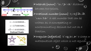 Interval:[noun] /ˈɪn.T̬ɚ.Vəl/ distance
between two points.
Irrational number:[noun] /ɪˌræʃ.Ən.Əl
ˈnʌm.Bɚ/ a real number that can be
written as: a nonrepeating or
nonterminating decimal but not as a
fraction.
Irregular:[adjective] /ɪˈreɡ.Jə.Lɚ/ a shape or
mathematical object which is not regular.
INTERVAL
Irrational Number
 