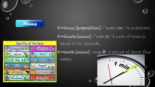 Minus:[preposition] /ˈmaɪ.Nəs/ to substract.
Minute:[noun] /ˈmɪn.ɪt/ a unit of time is
equal to 60 seconds.
Month:[noun] /mʌnθ/ a period of about four
weeks.
Minus
 