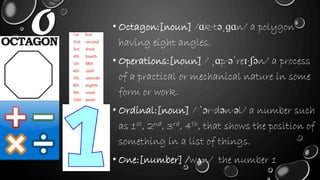 O • Octagon:[noun] /ɑk·təˌɡɑn/ a polygon
having eight angles.
• Operations:[noun] / ˌɑp·əˈreɪ·ʃən/ a process
of a practical or mechanical nature in some
form or work.
• Ordinal:[noun] / ˈɔr·dən·əl/ a number such
as 1st, 2nd, 3rd, 4th, that shows the position of
something in a list of things.
• One:[number] /wʌn/ the number 1
 