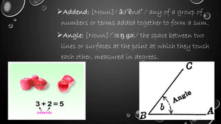 Addend: [Noun]/ ăd′ĕnd′ / any of a group of
numbers or terms added together to form a sum.
Angle: [Noun]/ˈæŋ.ɡəl/ the space between two
lines or surfaces at the point at which they touch
each other, measured in degrees.
 