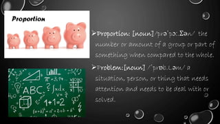 Proportion: [noun]/prəˈpɔː.Ʃən/ the
number or amount of a group or part of
something when compared to the whole.
Problem:[noun] /ˈprɒb.Ləm/ a
situation, person, or thing that needs
attention and needs to be deal with or
solved.
Proportion
 