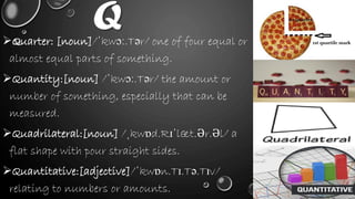 QQuarter: [noun]/ˈkwɔː.Tər/ one of four equal or
almost equal parts of something.
Quantity:[noun] /ˈkwɔː.Tər/ the amount or
number of something, especially that can be
measured.
Quadrilateral:[noun] /ˌkwɒd.Rɪˈlæt.Ər.Əl/ a
flat shape with pour straight sides.
Quantitative:[adjective]/ˈkwɒn.Tɪ.Tə.Tɪv/
relating to numbers or amounts.
 