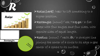 R Raise:[verb] /reɪz/ to lift something to a
higher position.
Rectangle: [noun]/ˈrek.Tæŋ.ɡəl/ a flat
shape with four angles and four sides, with
opposite sides of equal length.
Radius: [noun] /ˈreɪ.Di.Əs/ a straight line
joining the center of a circle to its edge or the
center of a sphere to its surface.
Raise
 