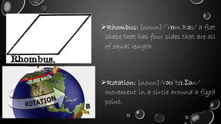Rhombus: [noun]/ˈrɒm.Bəs/ a flat
shape that has four sides that are all
of equal length.
Rotation: [noun]/rəʊˈteɪ.Ʃən/
movement in a circle around a fixed
point.
 