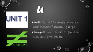 U
Unit: /ˈjuː.Nɪt/ a single thing or a
separate part of something larger.
Unequal: /ʌnˈiː.Kwəl/ different in
size, level, amount, etc.
 