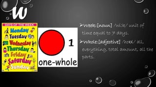 W Week:[noun] /wiːk/ unit of
time equal to 7 days.
Whole:[adjective] /hoʊl/ all,
everything, total amount, all the
parts.
 