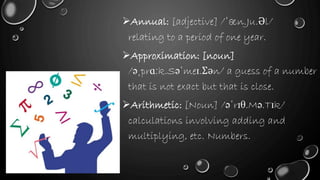 Annual: [adjective] /ˈæn.Ju.Əl/
relating to a period of one year.
Approximation: [noun]
/əˌprɑːk.Səˈmeɪ.Ʃən/ a guess of a number
that is not exact but that is close.
Arithmetic: [Noun] /əˈrɪθ.Mə.Tɪk/
calculations involving adding and
multiplying, etc. Numbers.
 