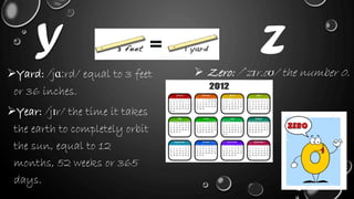 Y
Yard: /jɑːrd/ equal to 3 feet
or 36 inches.
Year: /jɪr/ the time it takes
the earth to completely orbit
the sun, equal to 12
months, 52 weeks or 365
days.
Z
 Zero: /ˈzɪr.oʊ/ the number 0.
 