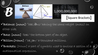 B
Balance: [noun]/ˈbæl.Əns/ having the same weight (mass) on
either side.
Base: [noun] /beɪs/ the bottom part of an object.
Billion:[Noun] /ˈbɪl.Jən/ a thousand millions.
Brackets: [Noun] a part of symbols used to enclose a section of a
mathematical expression.
Balance
 