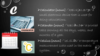 C Calculator:[noun] /ˈkæl.Kjə.Leɪ.T̬ɚ/ a
small electronic device that is used for
doing calculations.
Calendar:[noun] /ˈkæl.Ən.Dɚ/ a printed
table showing all the days, weeks, and
months of a year.
Celsius:[noun] /ˈsel.Si.Əs/ a temperature
measurement scale used in the metric
system.
CALCULATOR
 
