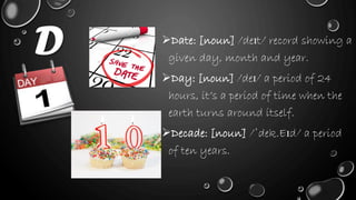 D Date: [noun] /deɪt/ record showing a
given day, month and year.
Day: [noun] /deɪ/ a period of 24
hours, it’s a period of time when the
earth turns around itself.
Decade: [noun] /ˈdek.Eɪd/ a period
of ten years.
 